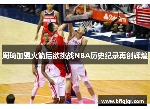 周琦加盟火箭后欲挑战NBA历史纪录再创辉煌